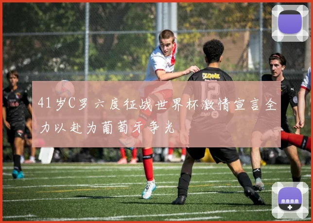 41岁C罗六度征战世界杯激情宣言全力以赴为葡萄牙争光