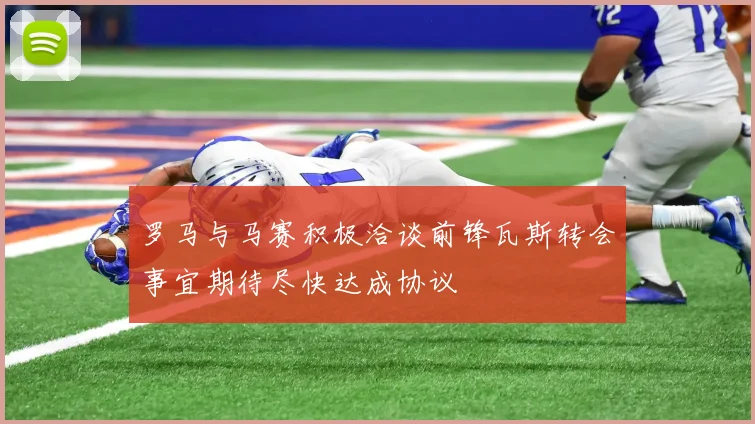 罗马与马赛积极洽谈前锋瓦斯转会事宜期待尽快达成协议