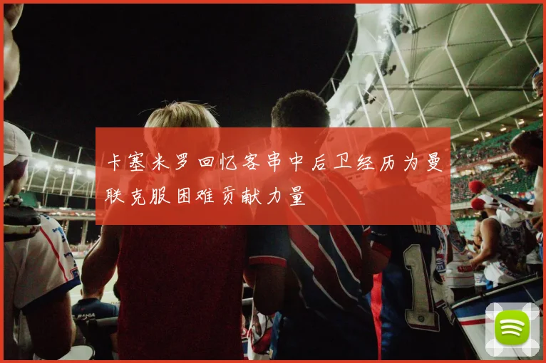 卡塞米罗回忆客串中后卫经历为曼联克服困难贡献力量