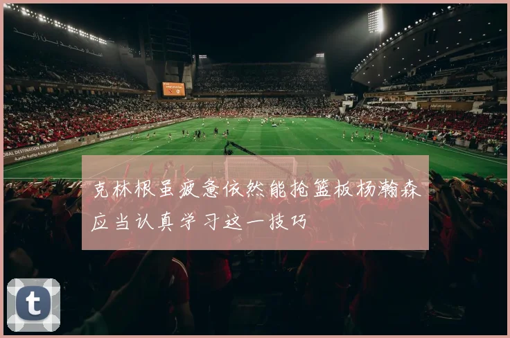 克林根虽疲惫依然能抢篮板杨瀚森应当认真学习这一技巧