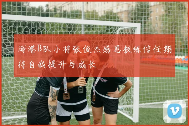 海港B队小将张俊杰感恩教练信任期待自我提升与成长