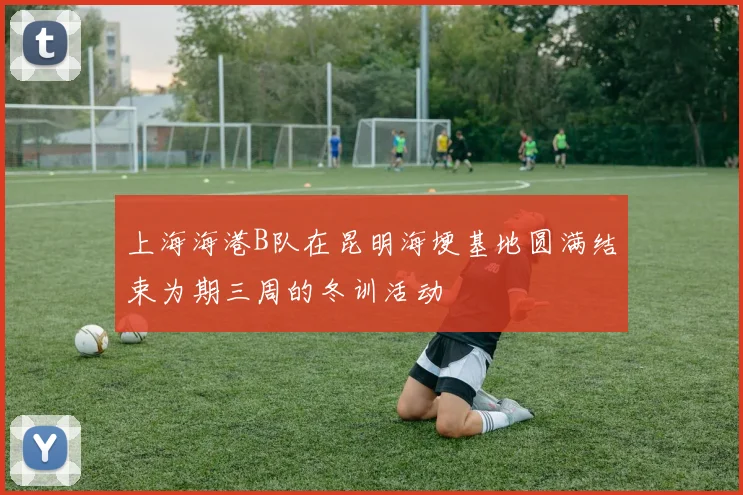 上海海港B队在昆明海埂基地圆满结束为期三周的冬训活动