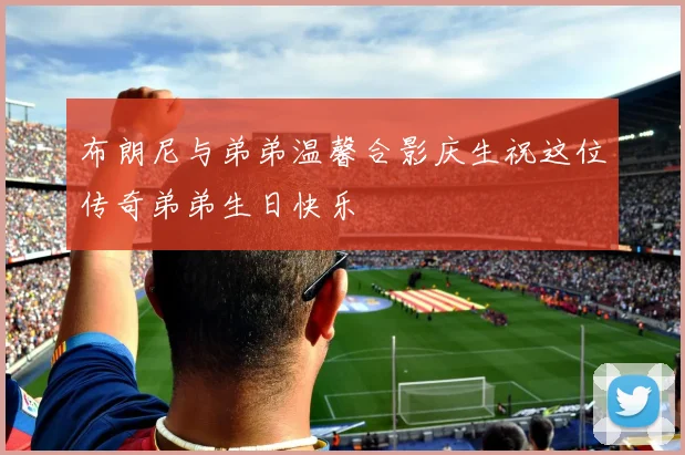 布朗尼与弟弟温馨合影庆生祝这位传奇弟弟生日快乐