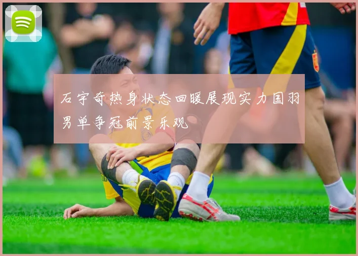 石宇奇热身状态回暖展现实力国羽男单争冠前景乐观