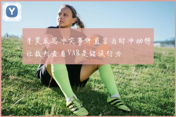 李昊反思冲突事件直言当时冲动想让裁判查看VAR是错误行为