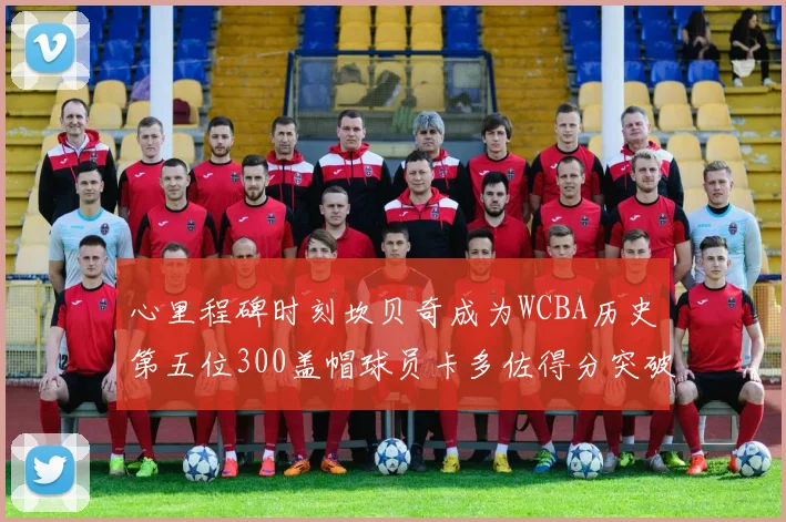 心里程碑时刻坎贝奇成为WCBA历史第五位300盖帽球员卡多佐得分突破1000大关