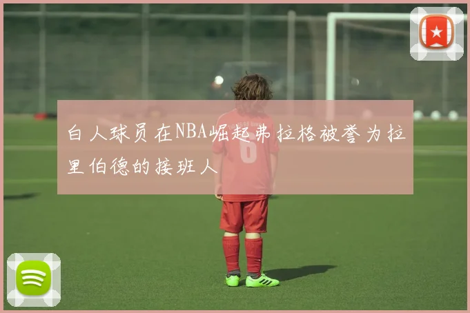 白人球员在NBA崛起弗拉格被誉为拉里伯德的接班人