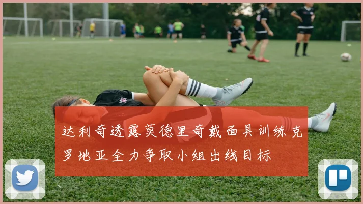 达利奇透露莫德里奇戴面具训练克罗地亚全力争取小组出线目标