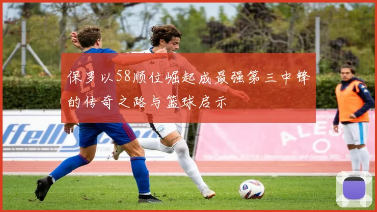保罗以58顺位崛起成最强第三中锋的传奇之路与篮球启示