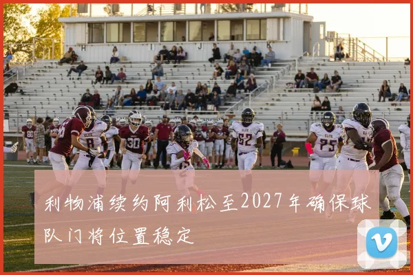 利物浦续约阿利松至2027年确保球队门将位置稳定