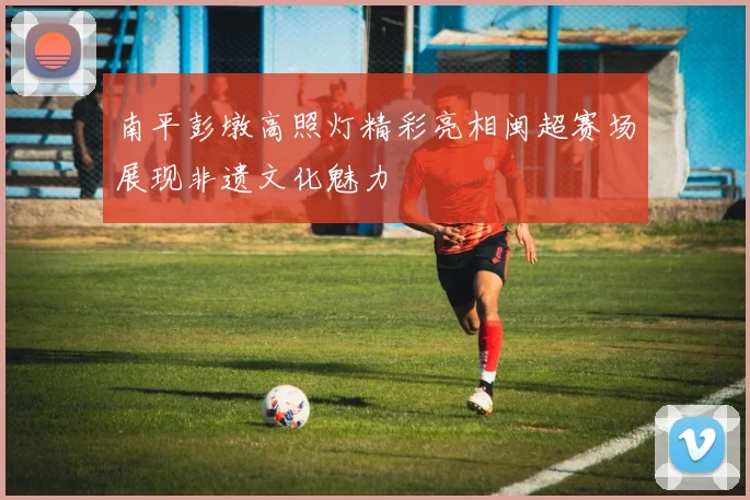 南平彭墩高照灯精彩亮相闽超赛场展现非遗文化魅力