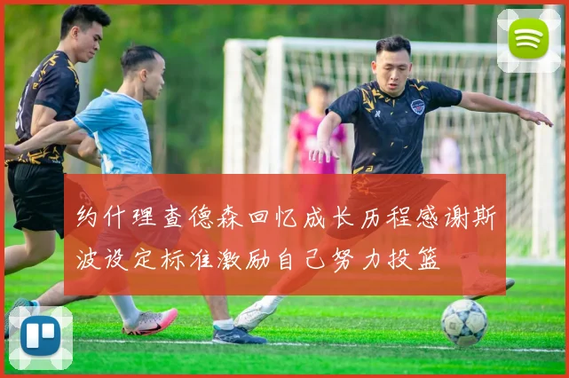 约什理查德森回忆成长历程感谢斯波设定标准激励自己努力投篮