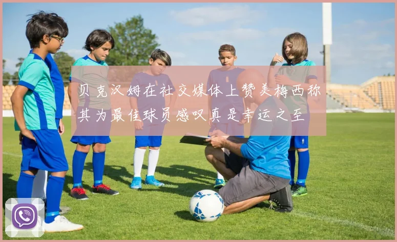 贝克汉姆在社交媒体上赞美梅西称其为最佳球员感叹真是幸运之至