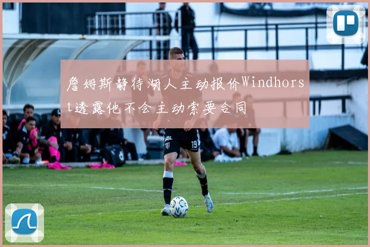 詹姆斯静待湖人主动报价Windhorst透露他不会主动索要合同