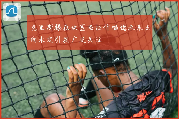 克里斯滕森坎塞洛拉什福德未来去向未定引发广泛关注