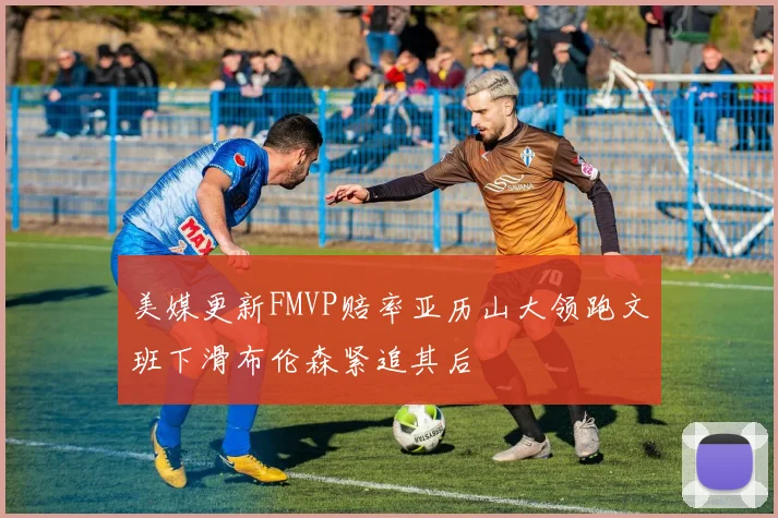 美媒更新FMVP赔率亚历山大领跑文班下滑布伦森紧追其后