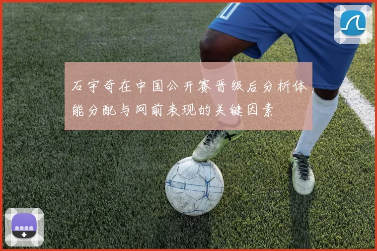 石宇奇在中国公开赛晋级后分析体能分配与网前表现的关键因素