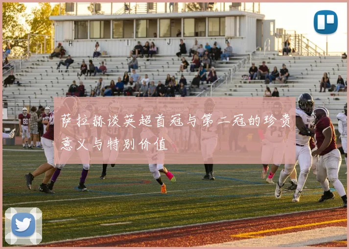 萨拉赫谈英超首冠与第二冠的珍贵意义与特别价值