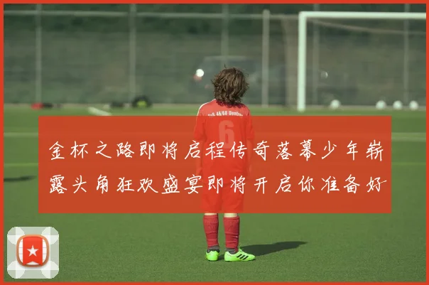 金杯之路即将启程传奇落幕少年崭露头角狂欢盛宴即将开启你准备好了吗