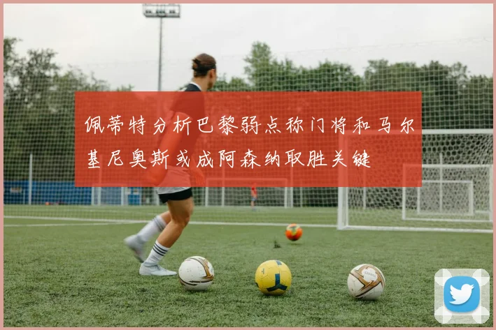 佩蒂特分析巴黎弱点称门将和马尔基尼奥斯或成阿森纳取胜关键
