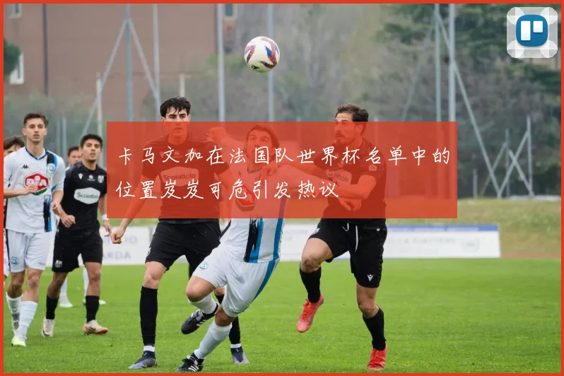 卡马文加在法国队世界杯名单中的位置岌岌可危引发热议