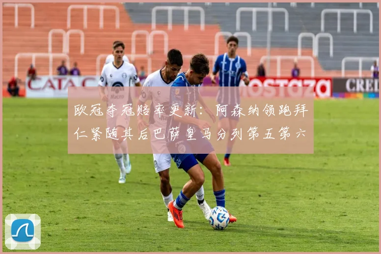 欧冠夺冠赔率更新：阿森纳领跑拜仁紧随其后巴萨皇马分列第五第六位