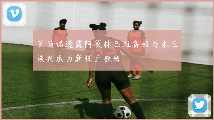 罗马诺透露阿莫林已准备好与米兰谈判成为新任主教练